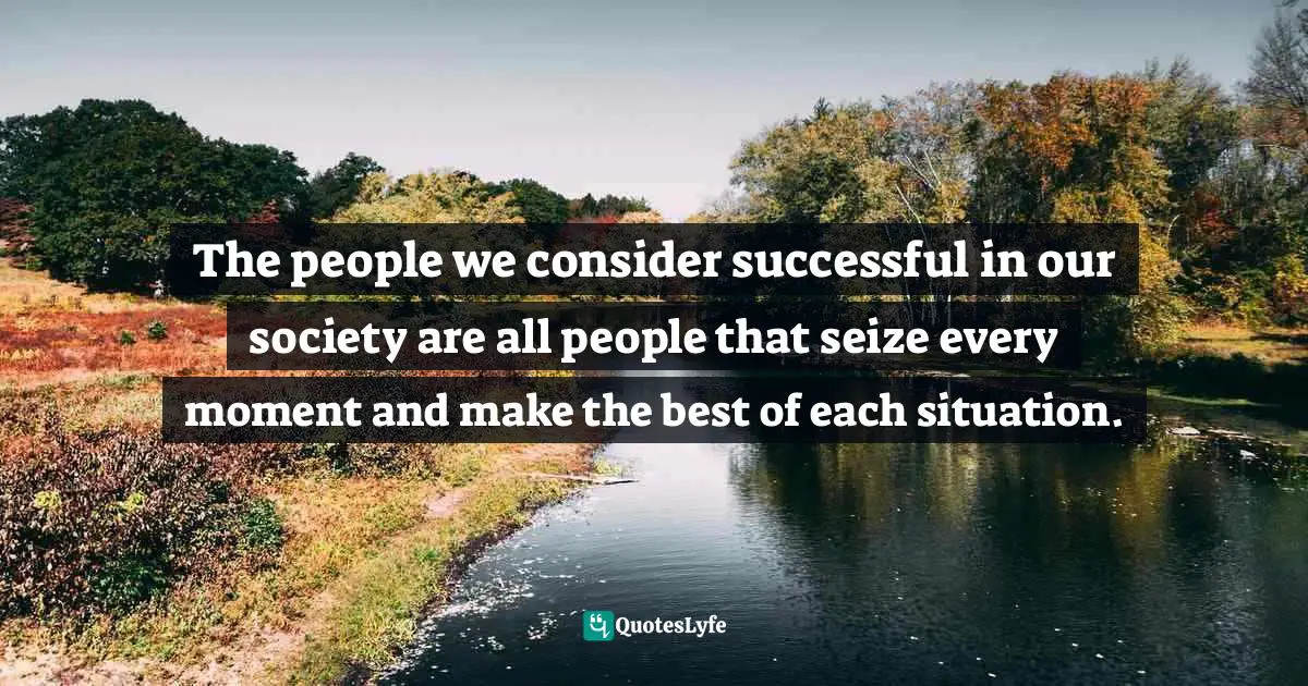 The people we consider successful in our society are all people that seize every moment and make the best of each situation.