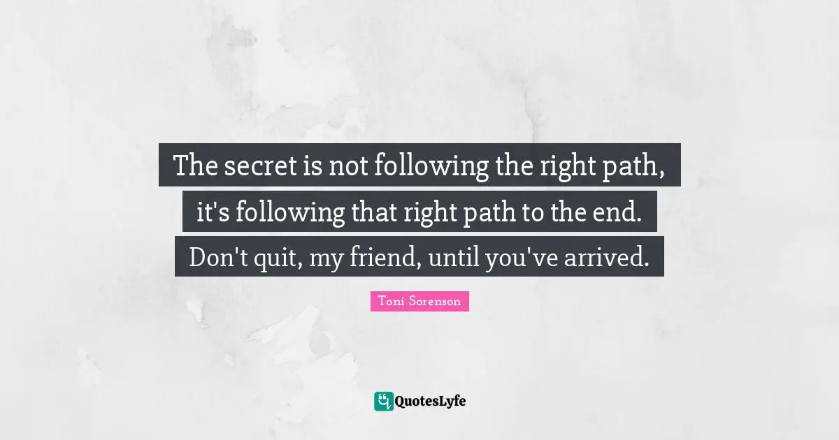 The secret is not following the right path, it's following that right path to the end. Don't quit, my friend, until you've arrived.