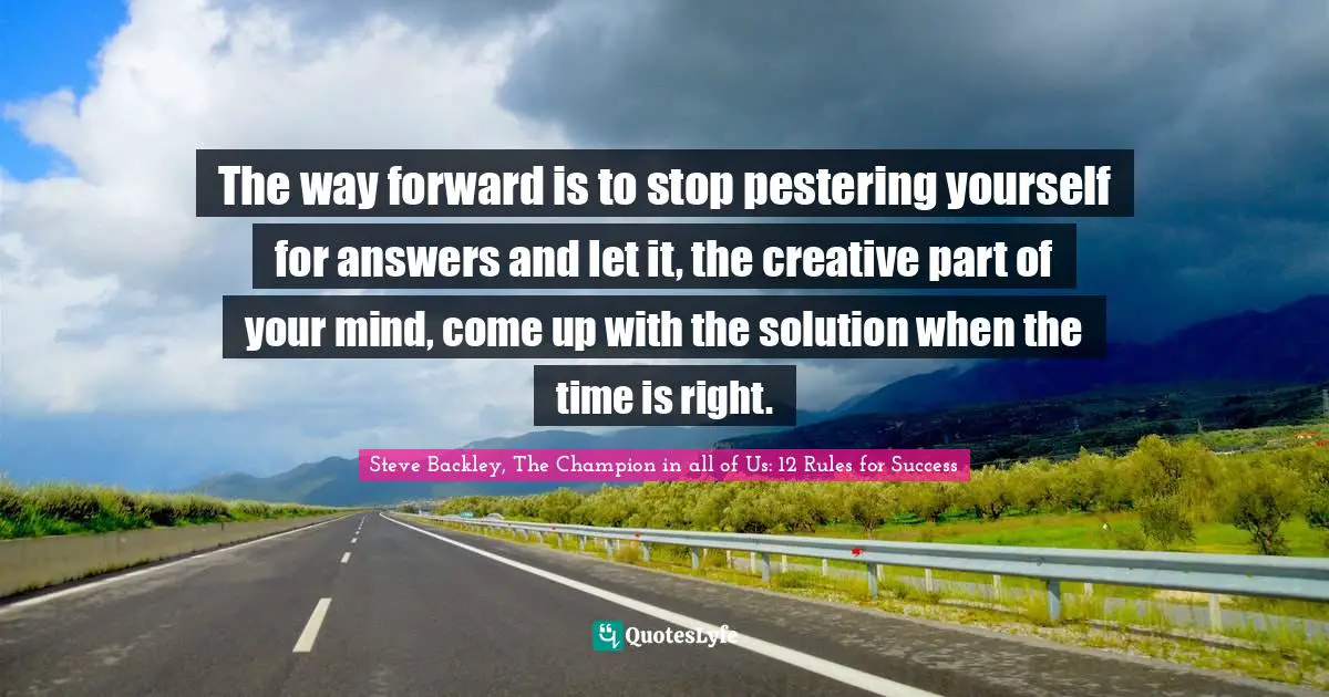 Mind Body Spirit Quotes: "The way forward is to stop pestering yourself for answers and let it, the creative part of your mind, come up with the solution when the time is right."