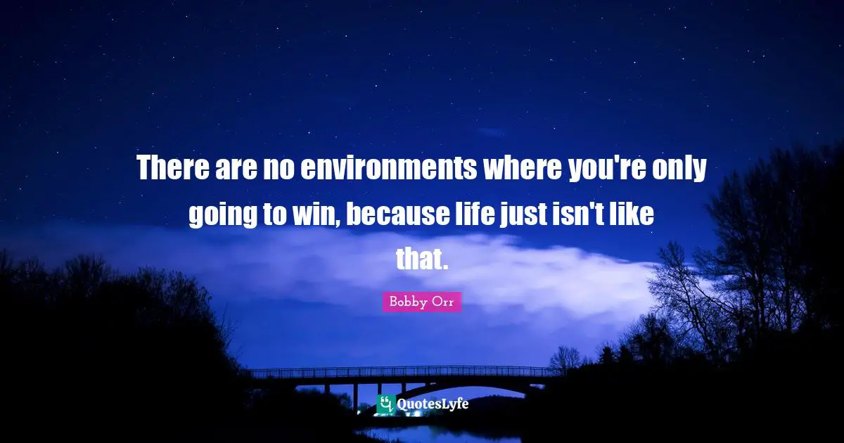 There are no environments where you're only going to win, because life just isn't like that.