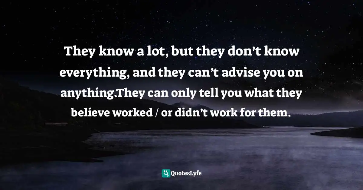They know a lot, but they don’t know everything, and they can’t advise you on anything.They can only tell you what they believe worked / or didn’t work for them.