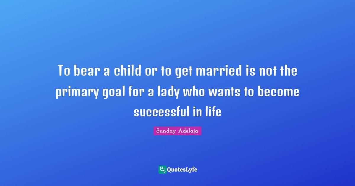 To bear a child or to get married is not the primary goal for a lady who wants to become successful in life