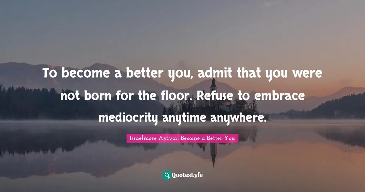 To become a better you, admit that you were not born for the floor. Refuse to embrace mediocrity anytime anywhere.