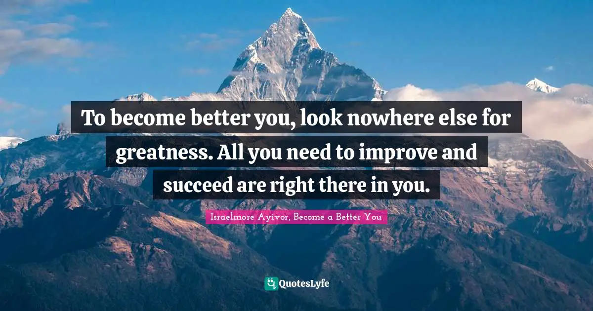 To become better you, look nowhere else for greatness. All you need to improve and succeed are right there in you.