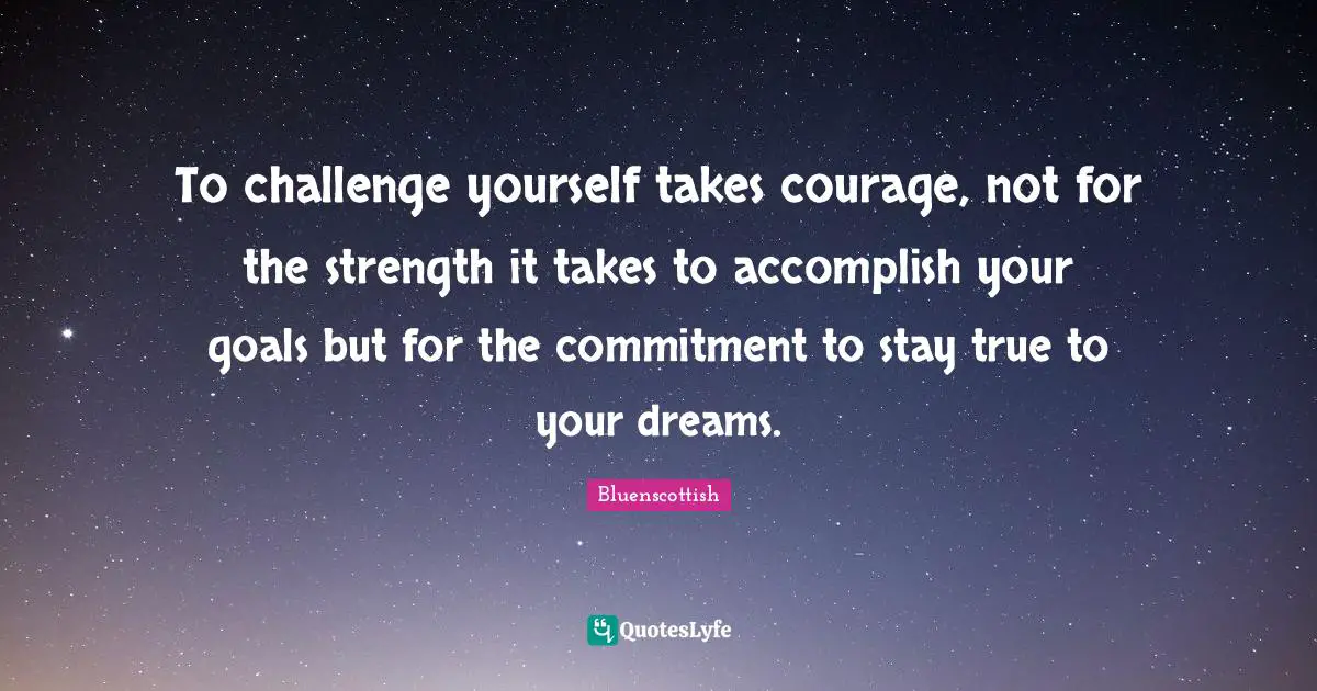 To challenge yourself takes courage, not for the strength it takes to accomplish your goals but for the commitment to stay true to your dreams.