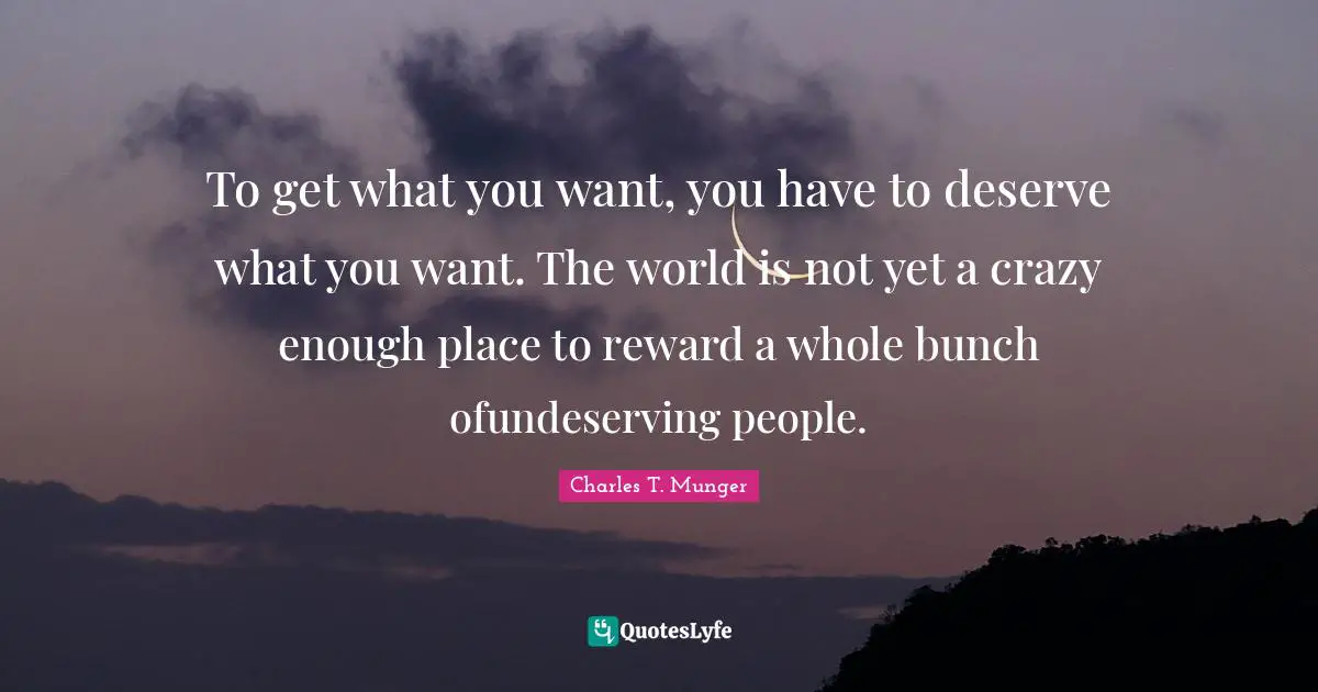 To get what you want, you have to deserve what you want. The world is not yet a crazy enough place to reward a whole bunch ofundeserving people.