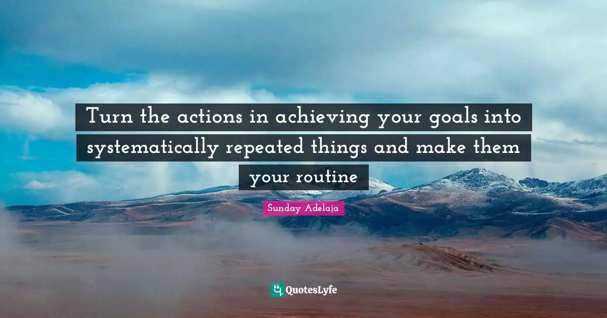 Turn the actions in achieving your goals into systematically repeated things and make them your routine