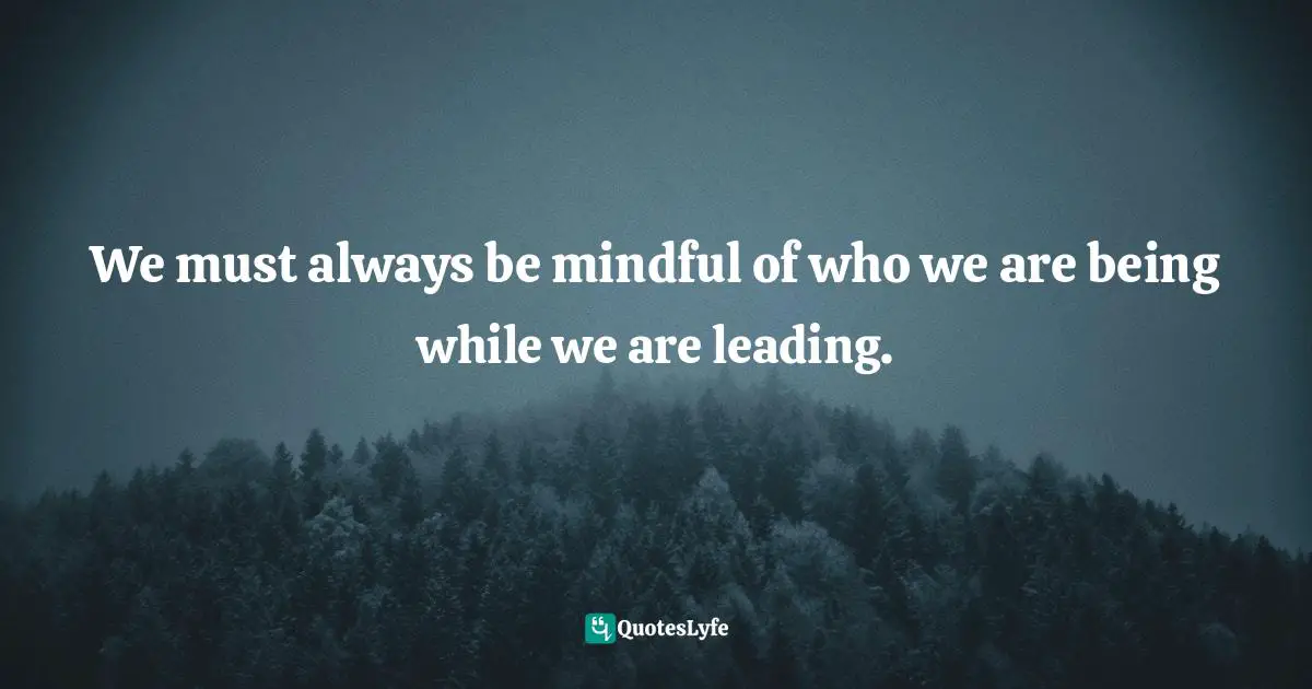 We must always be mindful of who we are being while we are leading.