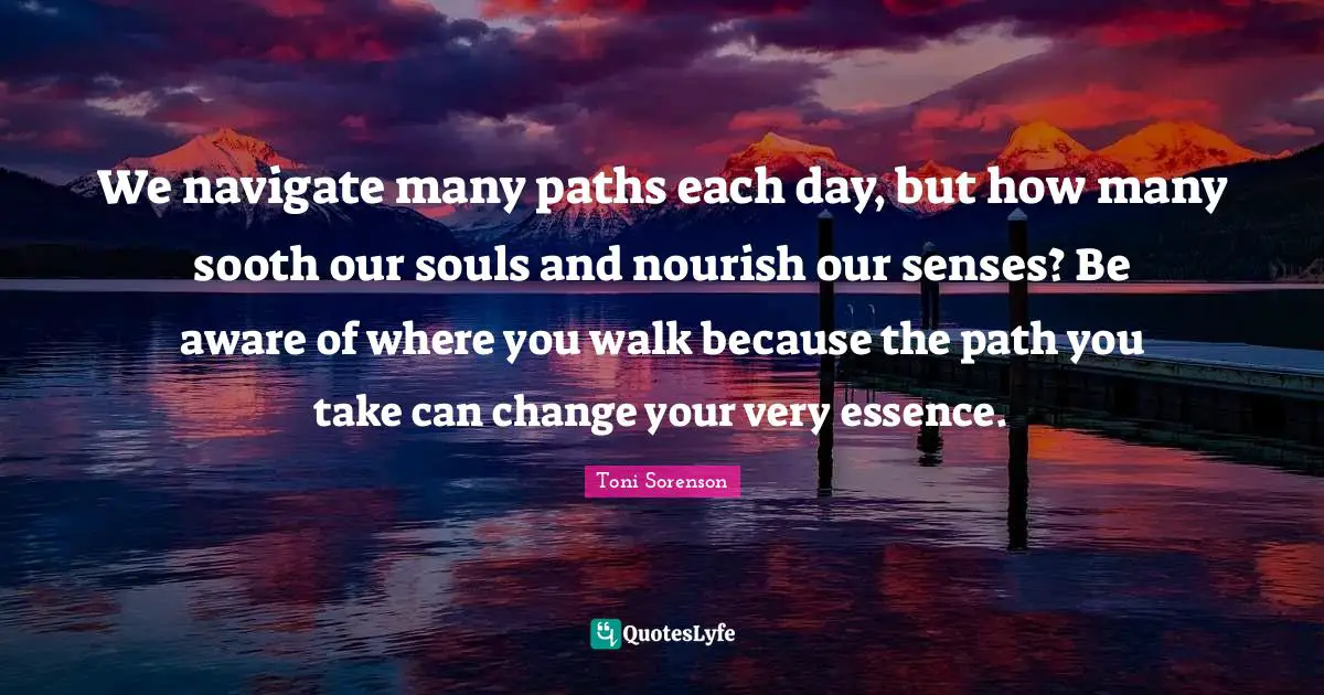 We navigate many paths each day, but how many sooth our souls and nourish our senses? Be aware of where you walk because the path you take can change your very essence.