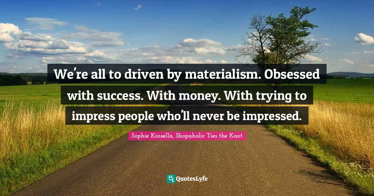 We're all to driven by materialism. Obsessed with success. With money. With trying to impress people who'll never be impressed.