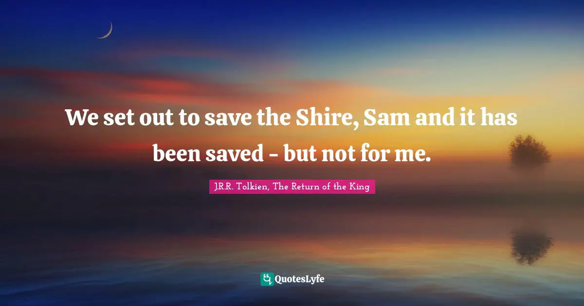 We set out to save the Shire, Sam and it has been saved - but not for me.