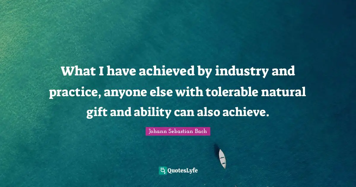 What I have achieved by industry and practice, anyone else with tolerable natural gift and ability can also achieve.