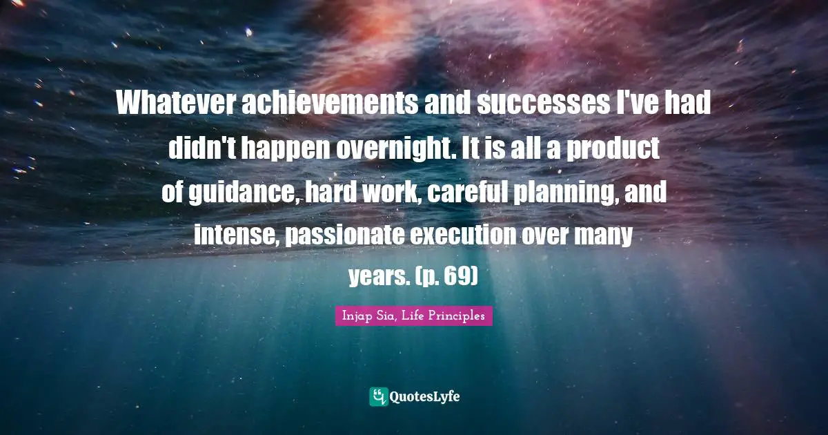 Life Principles Quotes: "Whatever achievements and successes I've had didn't happen overnight. It is all a product of guidance, hard work, careful planning, and intense, passionate execution over many years. (p. 69)"
