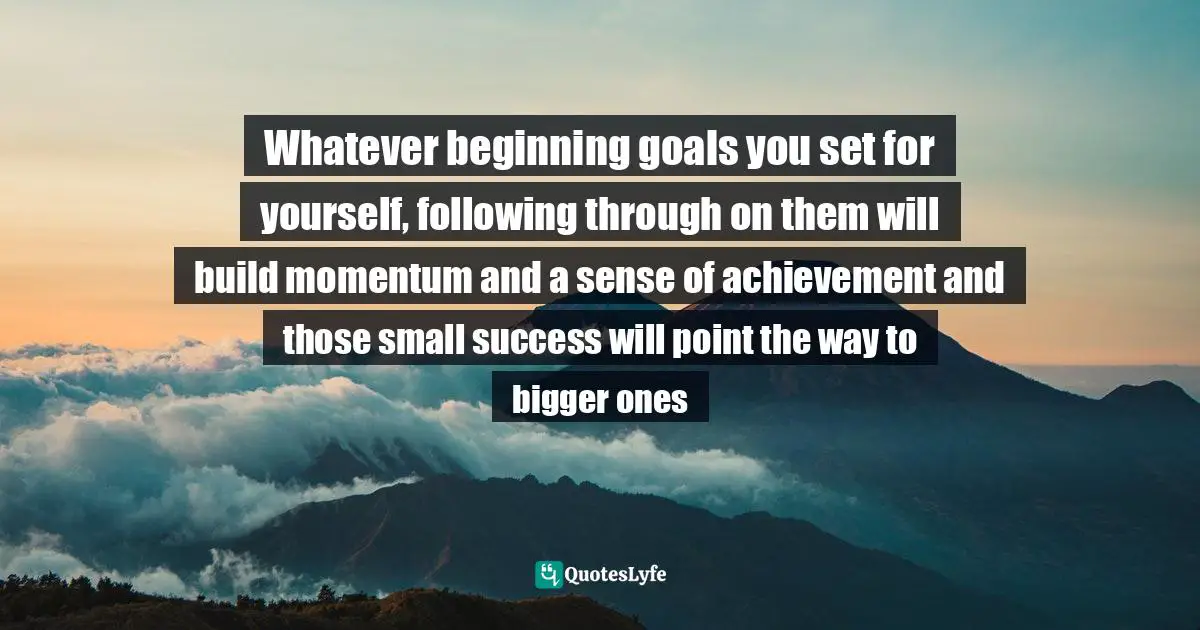 Whatever beginning goals you set for yourself, following through on them will build momentum and a sense of achievement and those small success will point the way to bigger ones