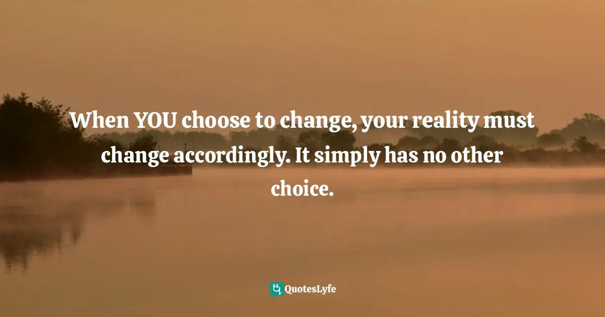 Observe Quotes: "When YOU choose to change, your reality must change accordingly. It simply has no other choice."