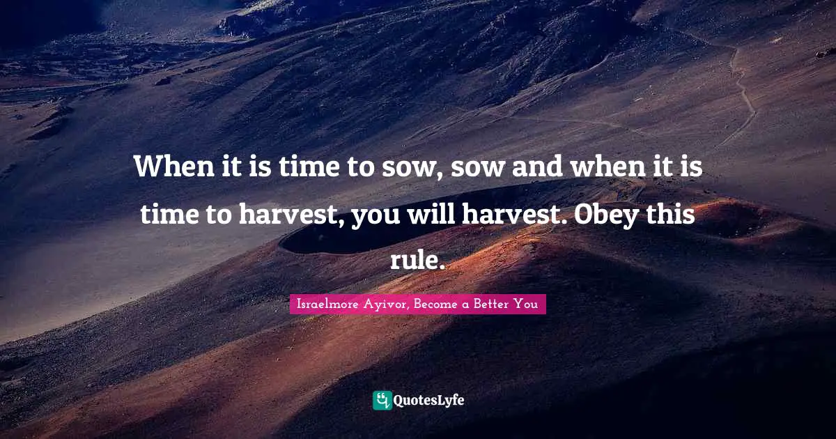 When it is time to sow, sow and when it is time to harvest, you will harvest. Obey this rule.