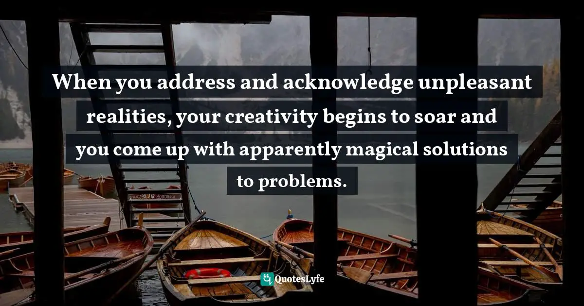 When you address and acknowledge unpleasant realities, your creativity begins to soar and you come up with apparently magical solutions to problems.