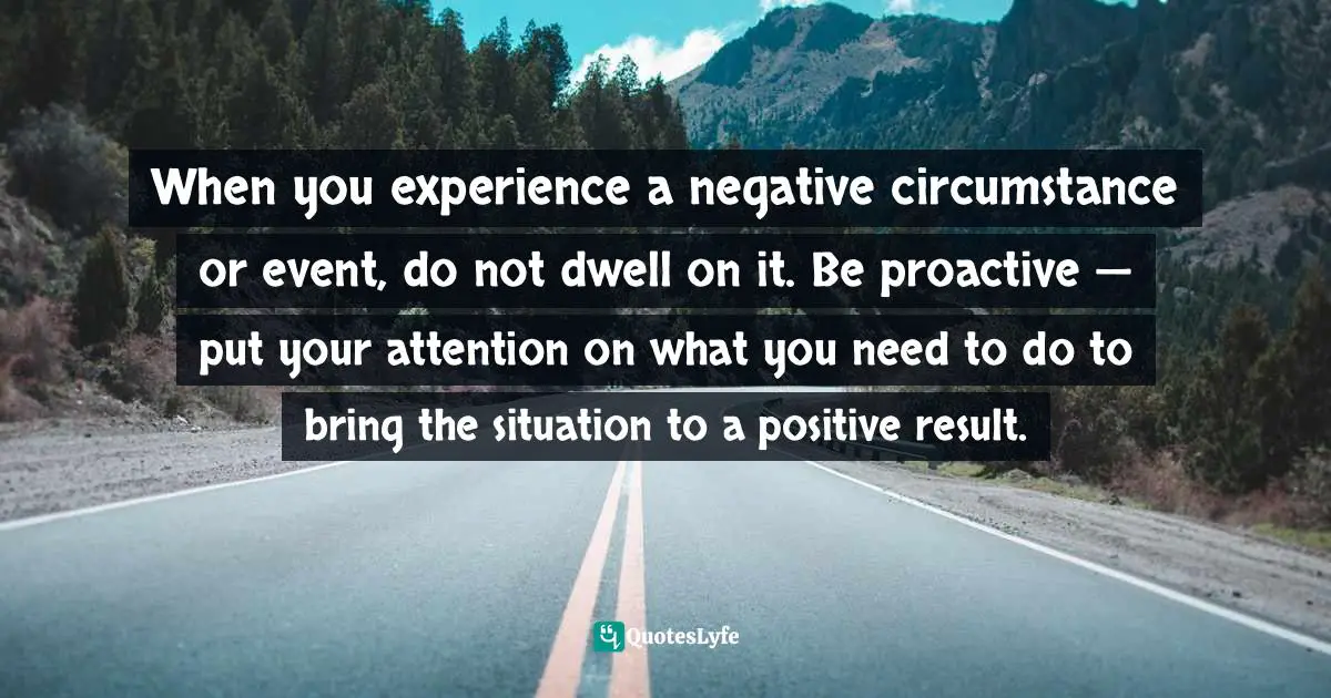 When you experience a negative circumstance or event, do not dwell on it. Be proactive — put your attention on what you need to do to bring the situation to a positive result.