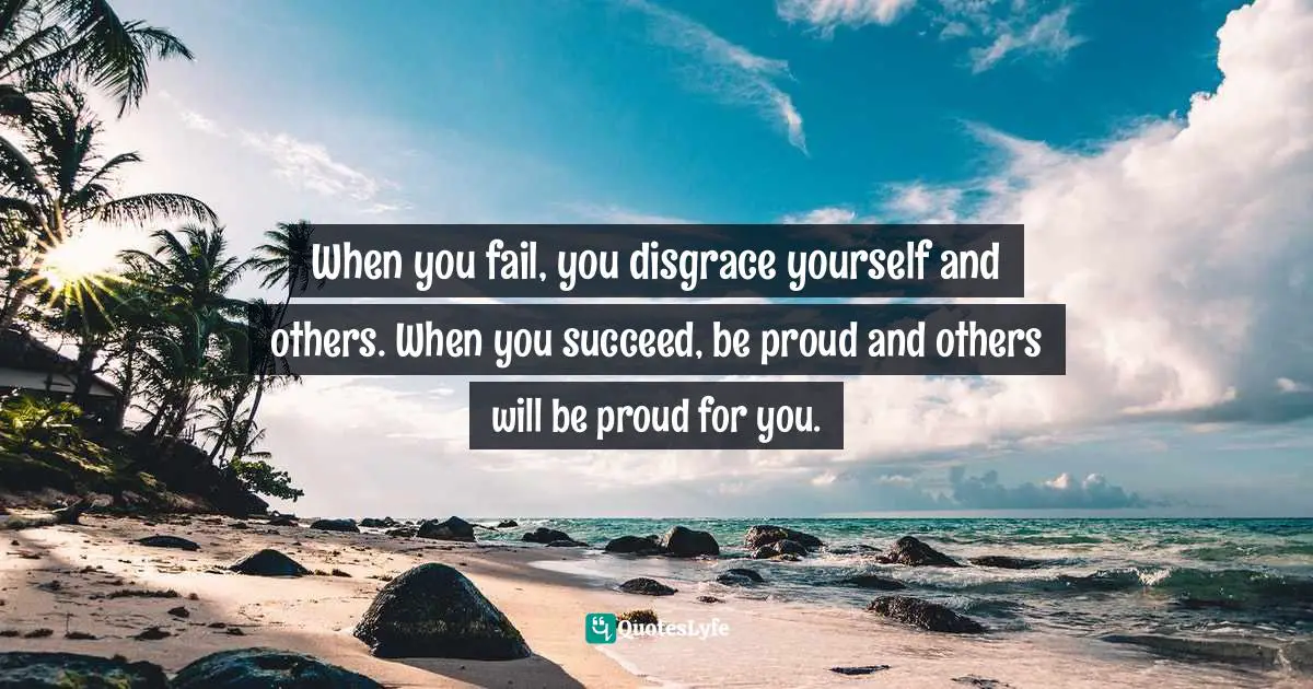 When you fail, you disgrace yourself and others. When you succeed, be proud and others will be proud for you.