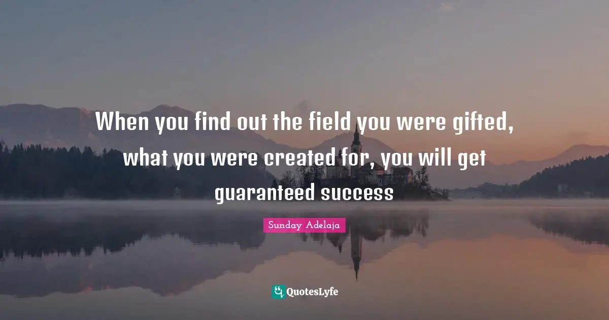 When you find out the field you were gifted, what you were created for, you will get guaranteed success