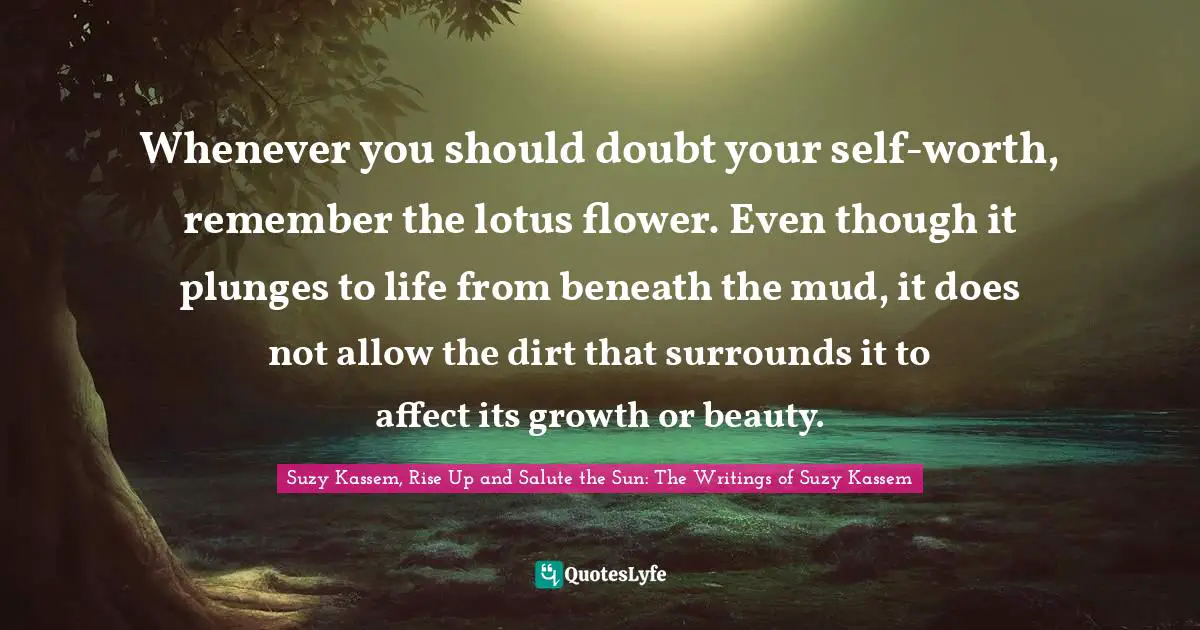 Whenever you should doubt your self-worth, remember the lotus flower. Even though it plunges to life from beneath the mud, it does not allow the dirt that surrounds it to affect its growth or beauty.