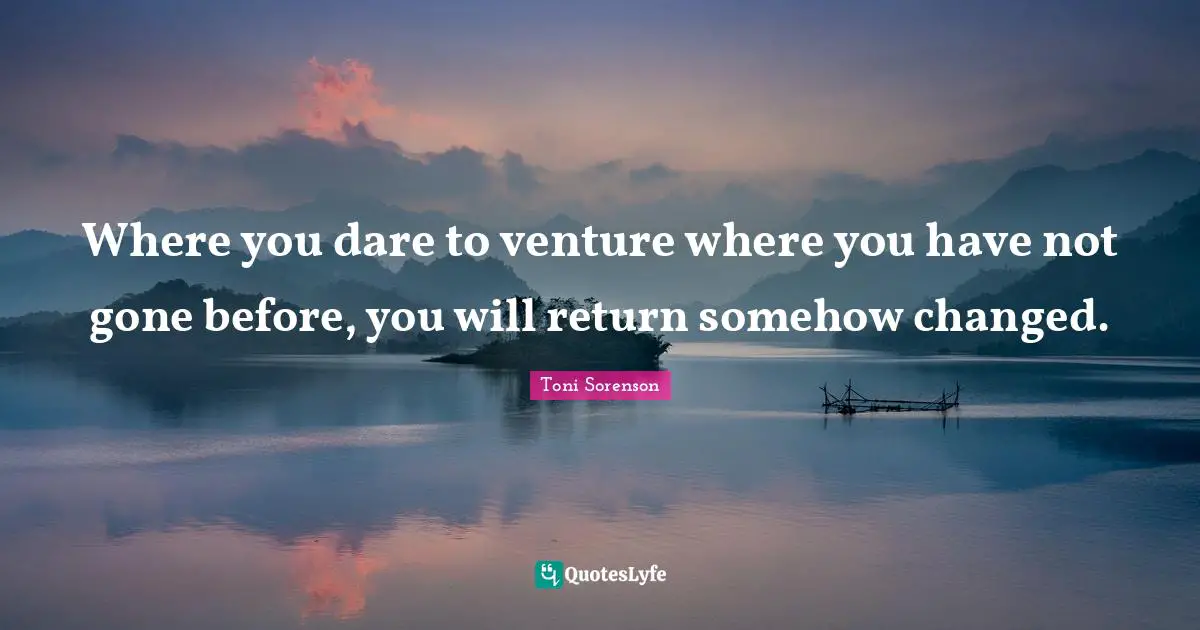 Where you dare to venture where you have not gone before, you will return somehow changed.