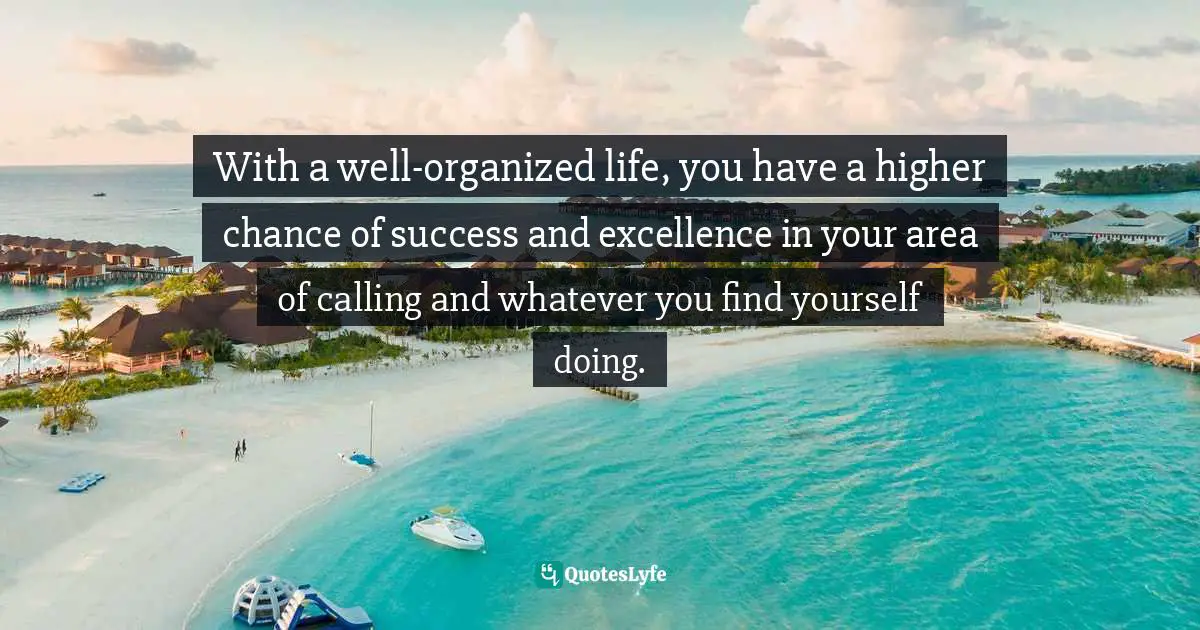 With a well-organized life, you have a higher chance of success and excellence in your area of calling and whatever you find yourself doing.