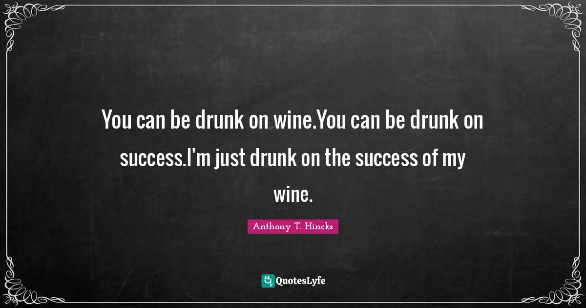 You can be drunk on wine.You can be drunk on success.I'm just drunk on the success of my wine.