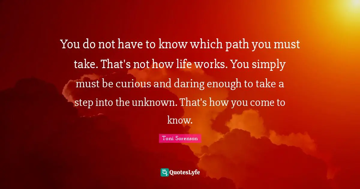 You do not have to know which path you must take. That's not how life works. You simply must be curious and daring enough to take a step into the unknown. That's how you come to know.
