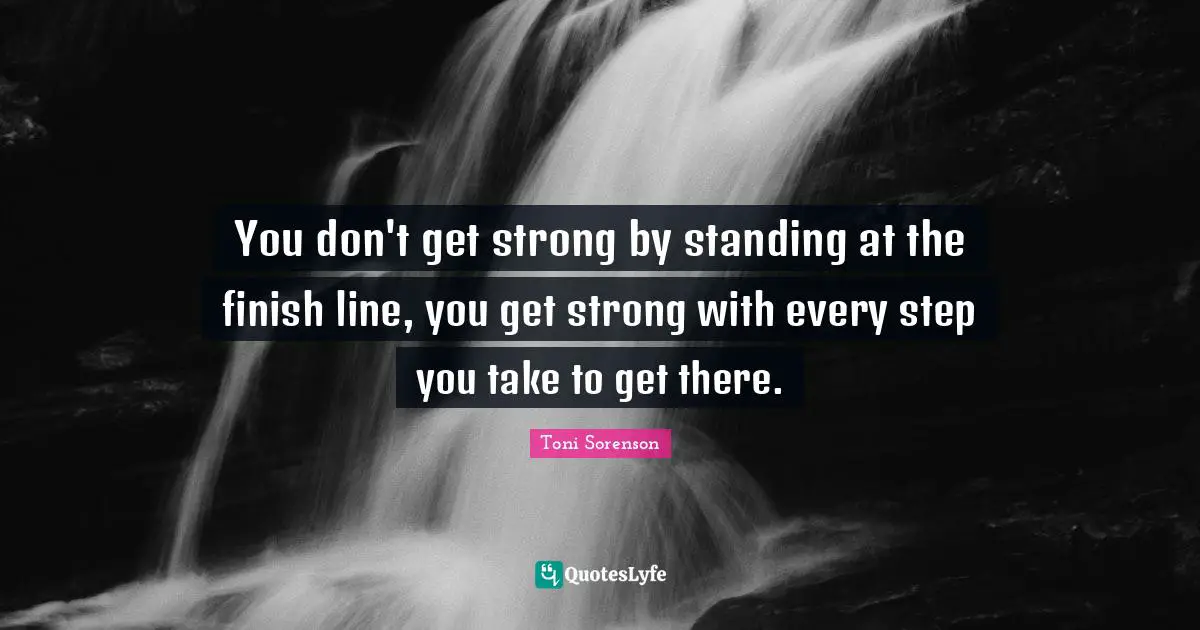 You don't get strong by standing at the finish line, you get strong with every step you take to get there.