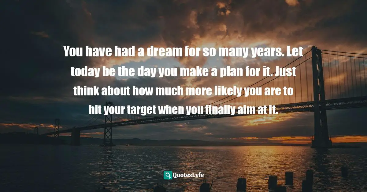 You have had a dream for so many years. Let today be the day you make a plan for it. Just think about how much more likely you are to hit your target when you finally aim at it.