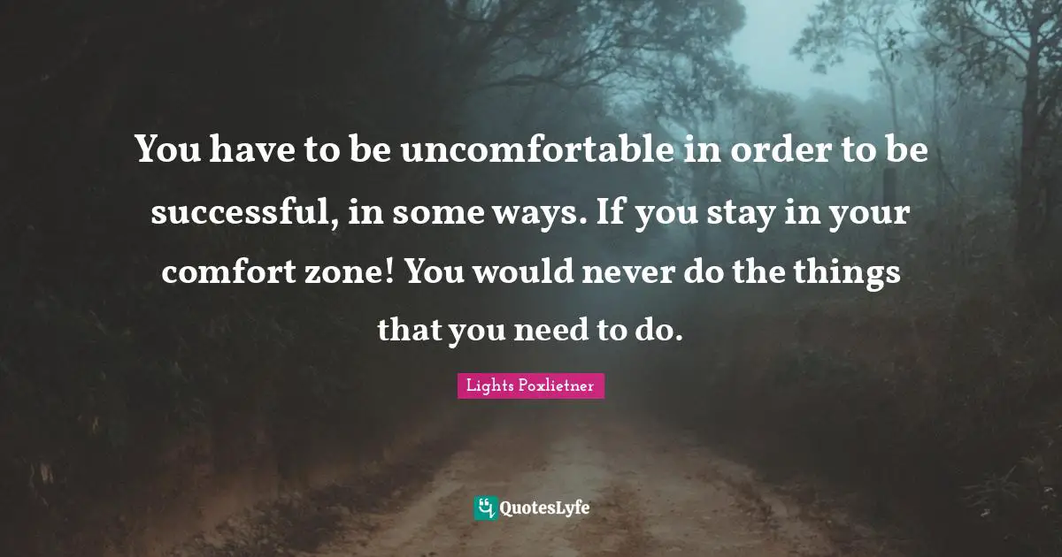 You have to be uncomfortable in order to be successful, in some ways. If you stay in your comfort zone! You would never do the things that you need to do.