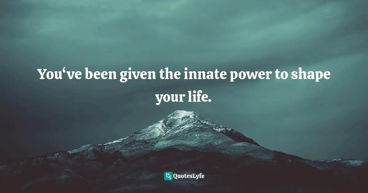 You‘ve been given the innate power to shape your life.