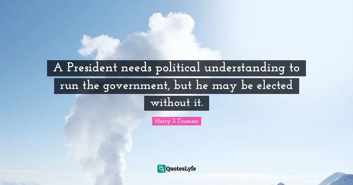 Harry S Truman Quotes: A President needs political understanding to run the government, but he may be elected without it.