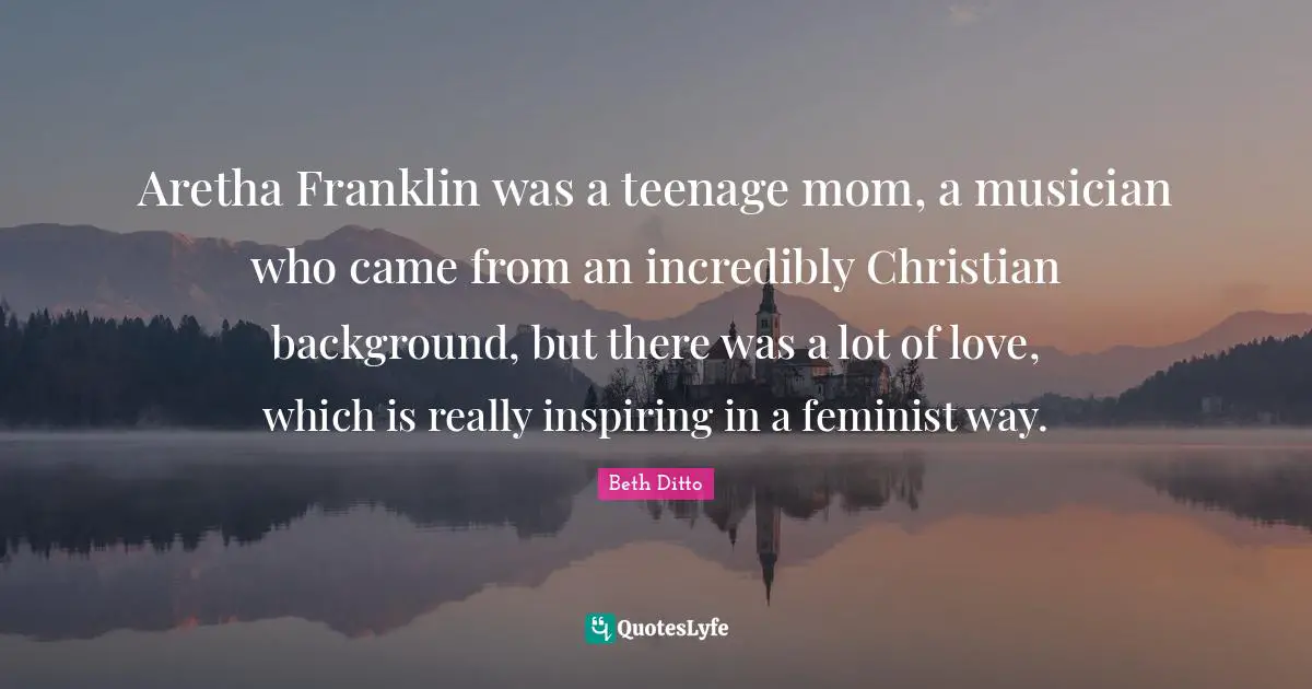 Aretha Franklin was a teenage mom, a musician who came from an incredibly Christian background, but there was a lot of love, which is really inspiring in a feminist way.
