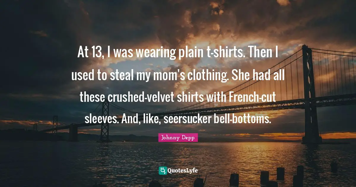 At 13, I was wearing plain t-shirts. Then I used to steal my mom's clothing. She had all these crushed-velvet shirts with French-cut sleeves. And, like, seersucker bell-bottoms.