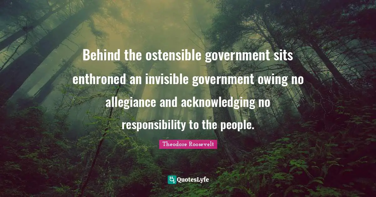 Behind the ostensible government sits enthroned an invisible government owing no allegiance and acknowledging no responsibility to the people.