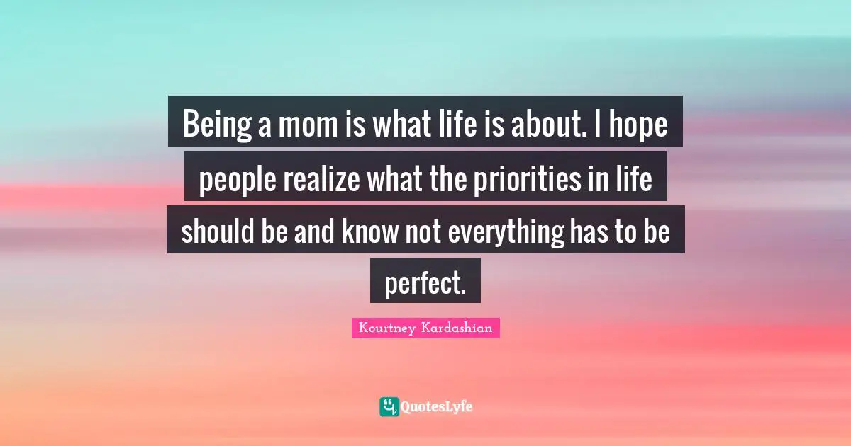 Being a mom is what life is about. I hope people realize what the priorities in life should be and know not everything has to be perfect.