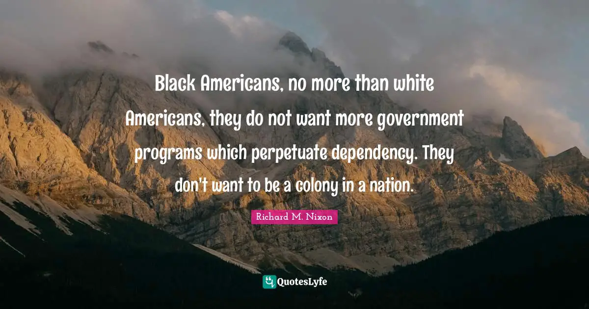 Black Americans, no more than white Americans, they do not want more government programs which perpetuate dependency. They don't want to be a colony in a nation.