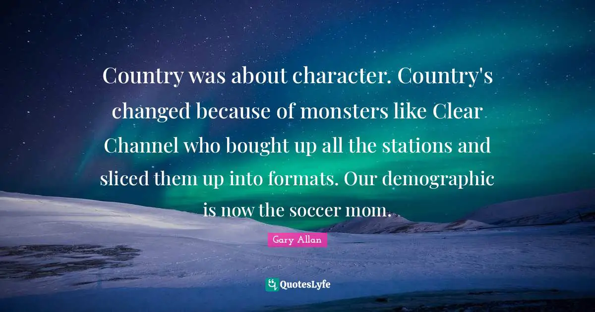 Gary Allan Quotes: "Country was about character. Country's changed because of monsters like Clear Channel who bought up all the stations and sliced them up into formats. Our demographic is now the soccer mom."