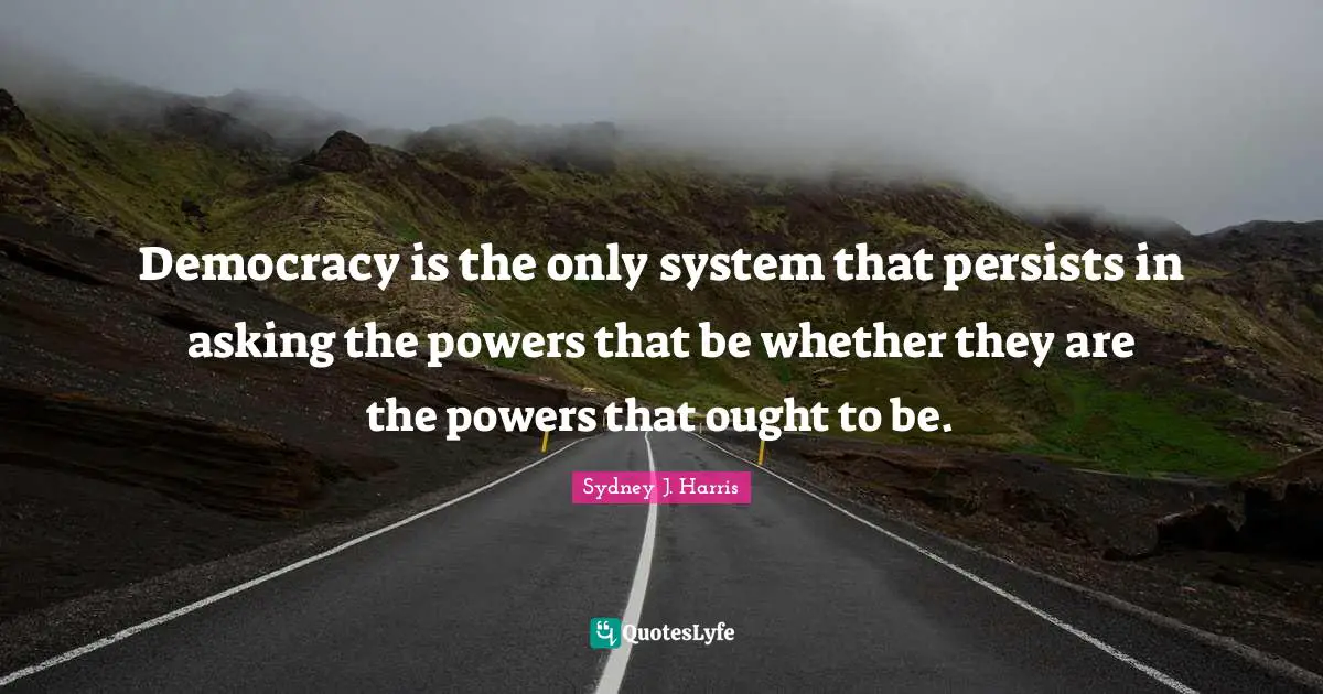 Democracy is the only system that persists in asking the powers that be whether they are the powers that ought to be.
