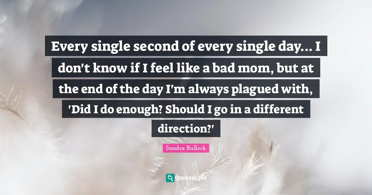 Every single second of every single day... I don't know if I feel like a bad mom, but at the end of the day I'm always plagued with, 'Did I do enough? Should I go in a different direction?'