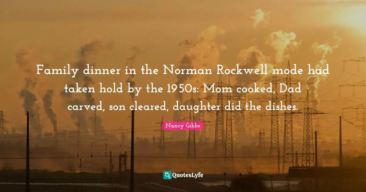 Nancy Gibbs Quotes: "Family dinner in the Norman Rockwell mode had taken hold by the 1950s: Mom cooked, Dad carved, son cleared, daughter did the dishes."