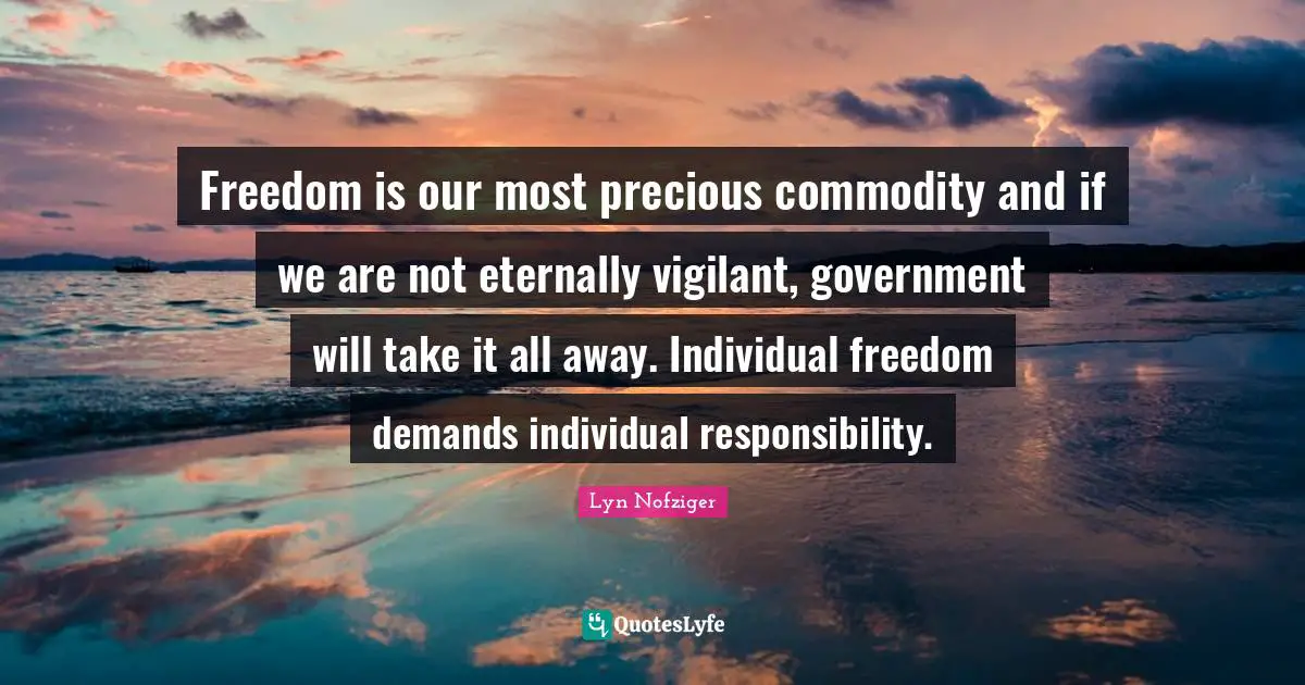 Freedom is our most precious commodity and if we are not eternally vigilant, government will take it all away. Individual freedom demands individual responsibility.