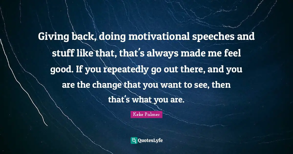 Giving back, doing motivational speeches and stuff like that, that's always made me feel good. If you repeatedly go out there, and you are the change that you want to see, then that's what you are.
