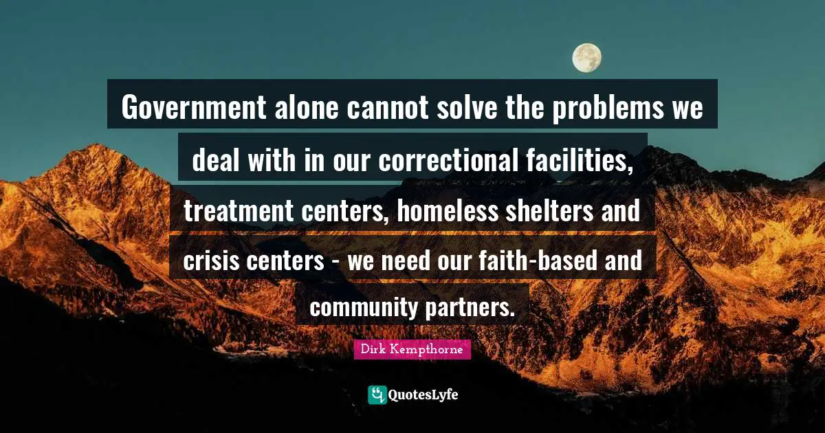 Dirk Kempthorne Quotes: "Government alone cannot solve the problems we deal with in our correctional facilities, treatment centers, homeless shelters and crisis centers - we need our faith-based and community partners."