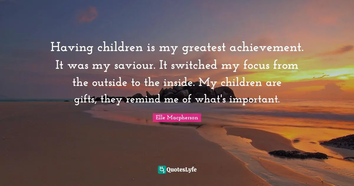Having children is my greatest achievement. It was my saviour. It switched my focus from the outside to the inside. My children are gifts, they remind me of what's important.