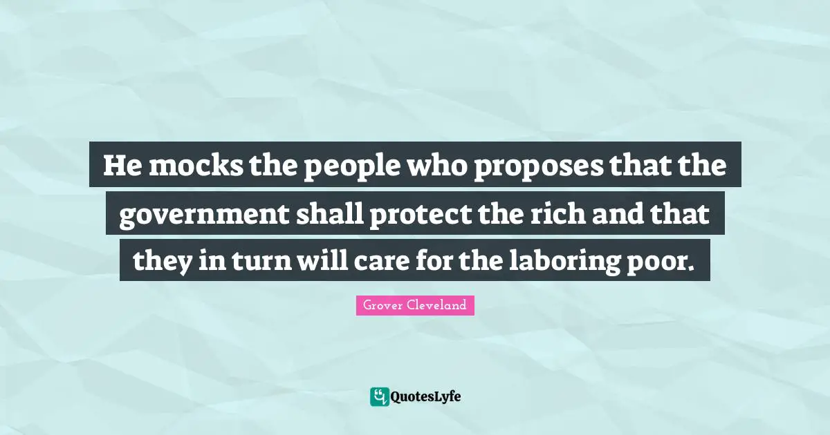 He mocks the people who proposes that the government shall protect the rich and that they in turn will care for the laboring poor.