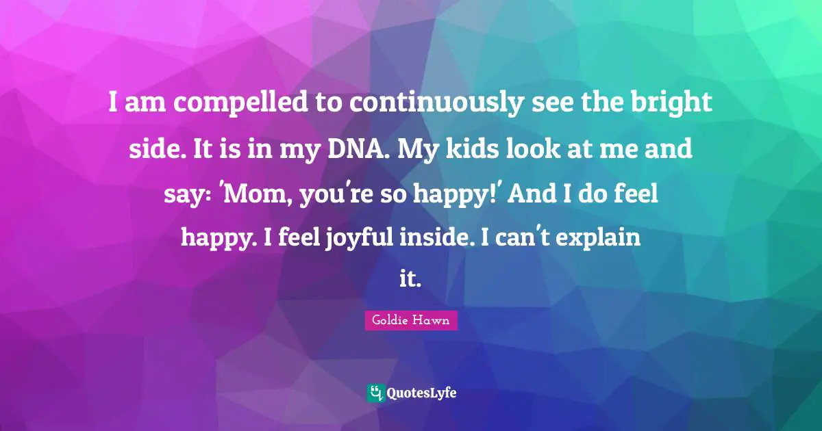 Goldie Hawn Quotes: "I am compelled to continuously see the bright side. It is in my DNA. My kids look at me and say: 'Mom, you're so happy!' And I do feel happy. I feel joyful inside. I can't explain it."