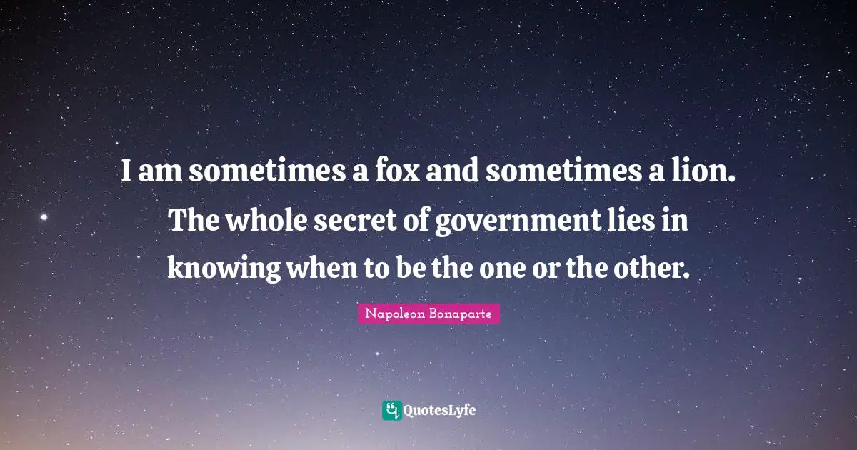 I am sometimes a fox and sometimes a lion. The whole secret of government lies in knowing when to be the one or the other.